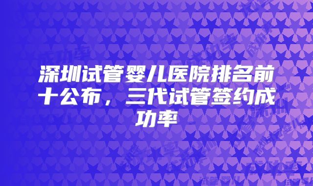 深圳试管婴儿医院排名前十公布,三代试管签约成功率