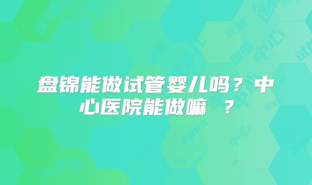 盘锦能做试管婴儿吗?中心医院能做嘛 ?