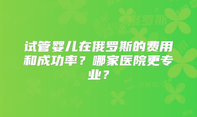 试管婴儿在俄罗斯的费用和成功率？哪家医院更专业？
