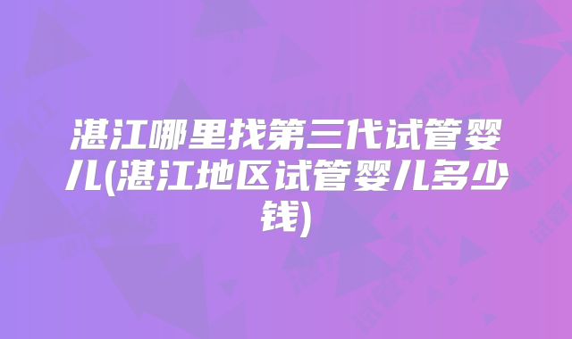 湛江哪里找第三代试管婴儿(湛江地区试管婴儿多少钱)