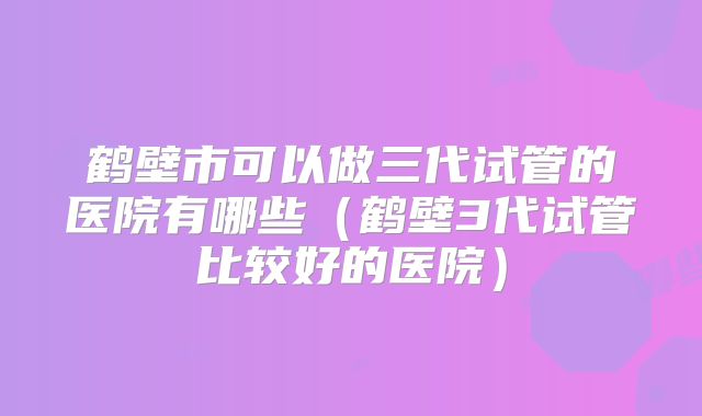 鹤壁市可以做三代试管的医院有哪些(鹤壁3代试管比较好的医院)