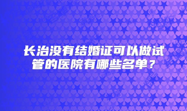 长治没有结婚证可以做试管的医院有哪些名单？