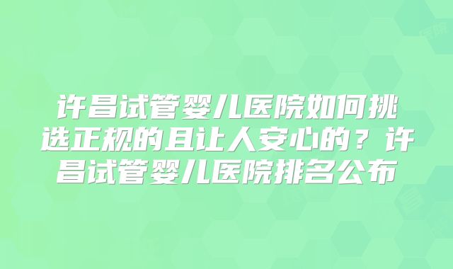 许昌试管婴儿医院如何挑选正规的且让人安心的?许昌试管婴儿医院排名公布
