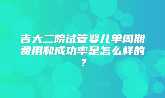 吉大二院试管婴儿单周期费用和成功率是怎么样的?
