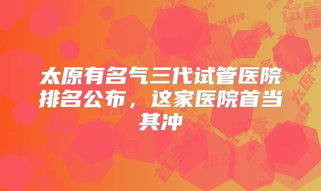 太原有名气三代试管医院排名公布,这家医院首当其冲