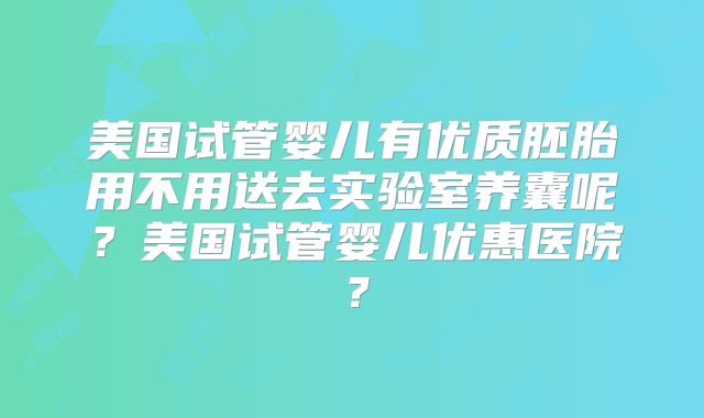 美国试管婴儿有优质胚胎用不用送去实验室养囊呢？美国试管婴儿优惠医院？
