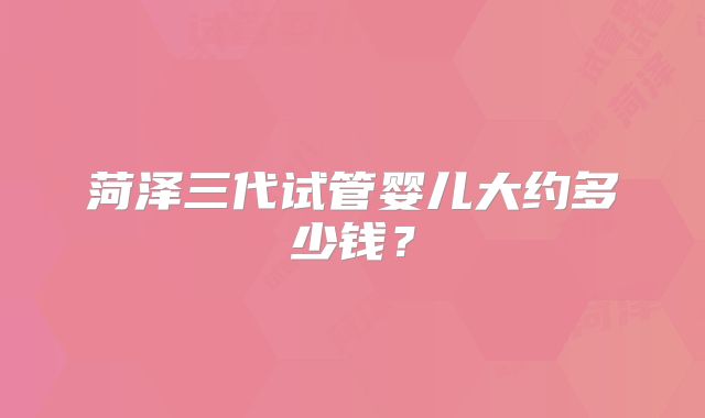 菏泽三代试管婴儿大约多少钱？