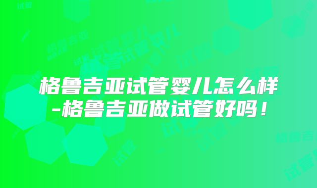 格鲁吉亚试管婴儿怎么样-格鲁吉亚做试管好吗!