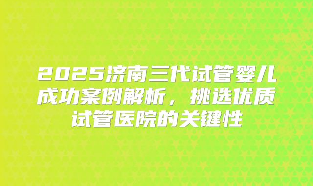 2025济南三代试管婴儿成功案例解析,挑选优质试管医院的关键性