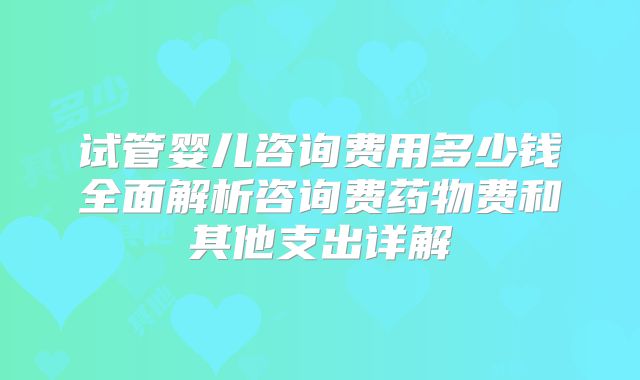 试管婴儿咨询费用多少钱全面解析咨询费药物费和其他支出详解