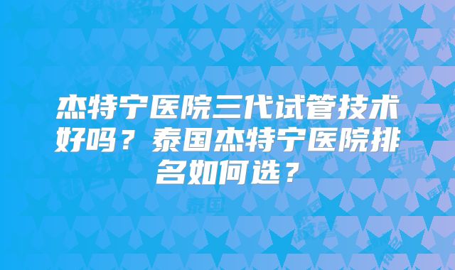 杰特宁医院三代试管技术好吗？泰国杰特宁医院排名如何选？