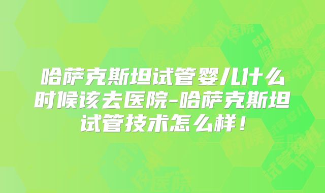 哈萨克斯坦试管婴儿什么时候该去医院-哈萨克斯坦试管技术怎么样!
