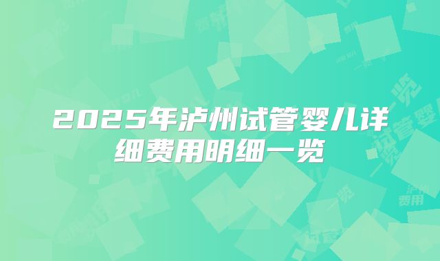 2025年泸州试管婴儿详细费用明细一览