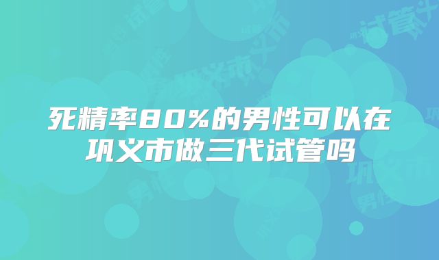 死精率80%的男性可以在巩义市做三代试管吗