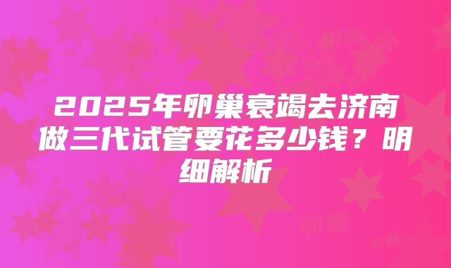 2025年卵巢衰竭去济南做三代试管要花多少钱?明细解析
