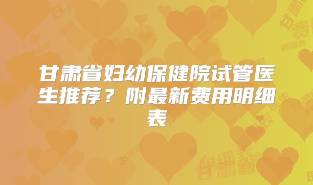 甘肃省妇幼保健院试管医生推荐?附最新费用明细表