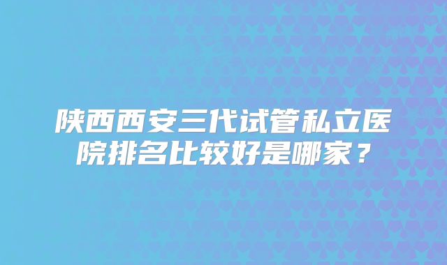 陕西西安三代试管私立医院排名比较好是哪家？