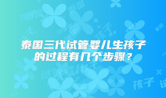 泰国三代试管婴儿生孩子的过程有几个步骤?
