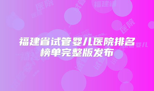 福建省试管婴儿医院排名榜单完整版发布