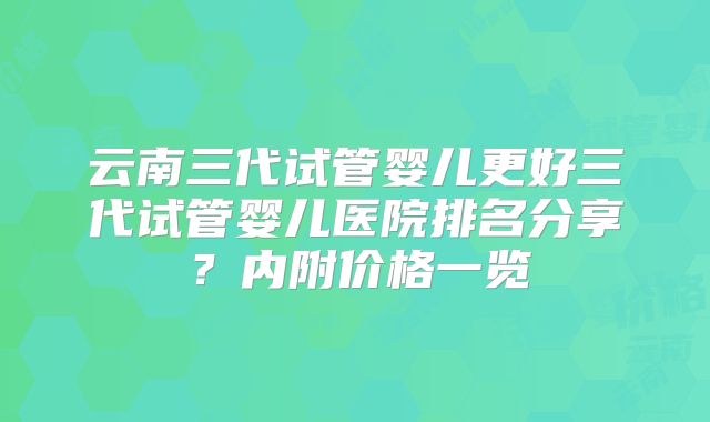 云南三代试管婴儿更好三代试管婴儿医院排名分享?内附价格一览