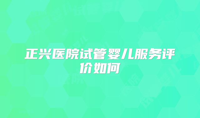 正兴医院试管婴儿服务评价如何