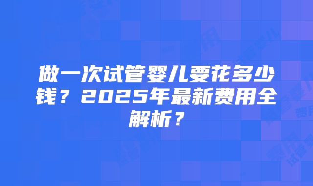 做一次试管婴儿要花多少钱？2025年最新费用全解析？
