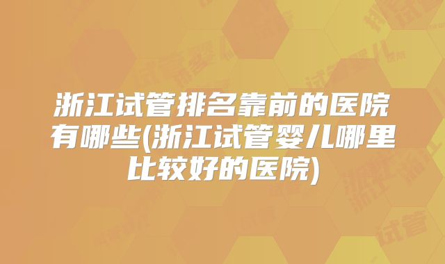 浙江试管排名靠前的医院有哪些(浙江试管婴儿哪里比较好的医院)