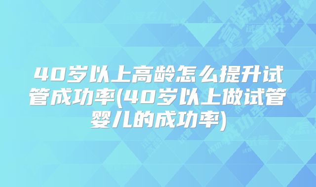 40岁以上高龄怎么提升试管成功率(40岁以上做试管婴儿的成功率)