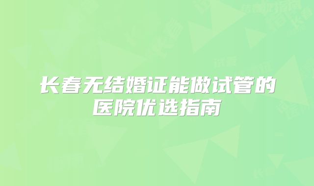 长春无结婚证能做试管的医院优选指南