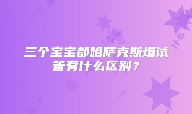 三个宝宝都哈萨克斯坦试管有什么区别?
