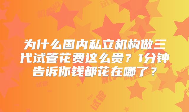 为什么国内私立机构做三代试管花费这么贵?1分钟告诉你钱都花在哪了?
