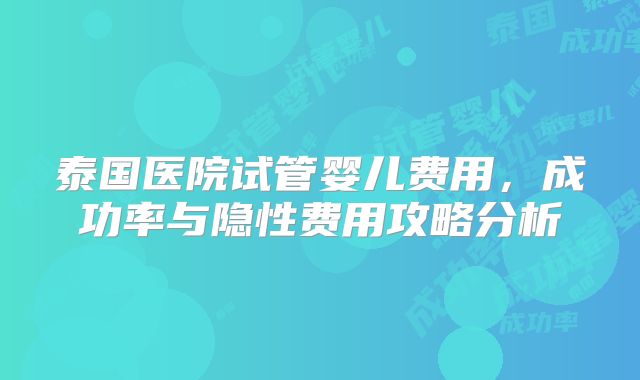 泰国医院试管婴儿费用，成功率与隐性费用攻略分析