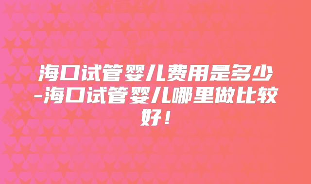海口试管婴儿费用是多少-海口试管婴儿哪里做比较好!