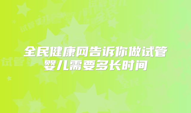 全民健康网告诉你做试管婴儿需要多长时间