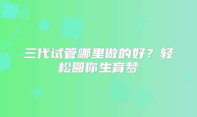 三代试管哪里做的好?轻松圆你生育梦