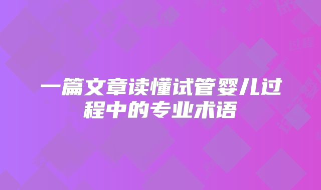 一篇文章读懂试管婴儿过程中的专业术语