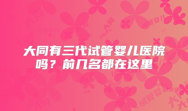 大同有三代试管婴儿医院吗?前几名都在这里