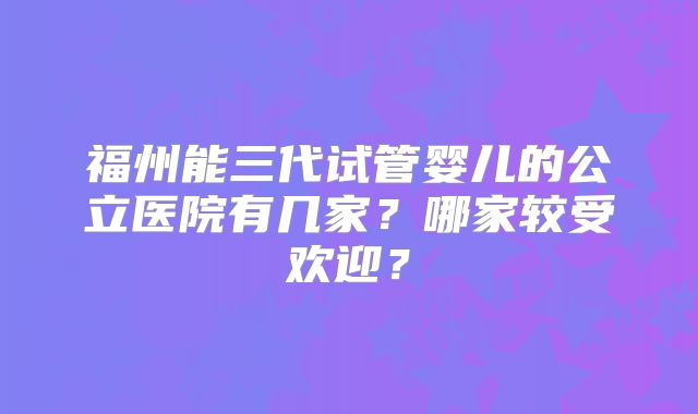福州能三代试管婴儿的公立医院有几家?哪家较受欢迎?