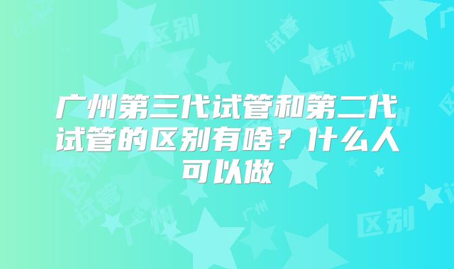 广州第三代试管和第二代试管的区别有啥？什么人可以做