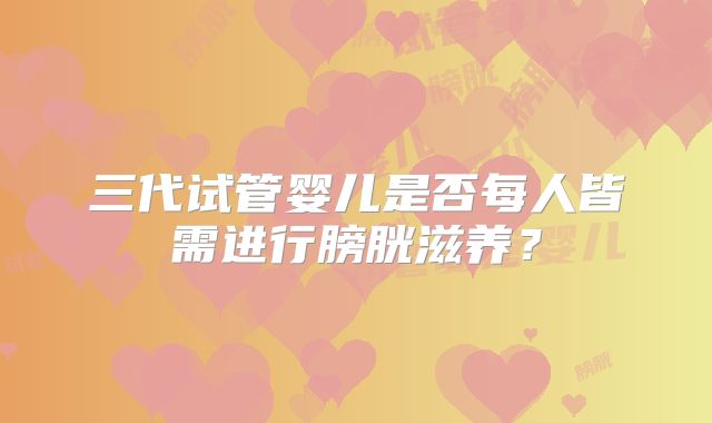 三代试管婴儿是否每人皆需进行膀胱滋养?