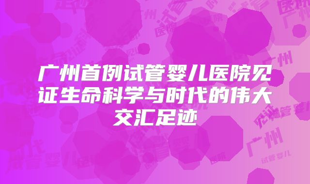 广州首例试管婴儿医院见证生命科学与时代的伟大交汇足迹
