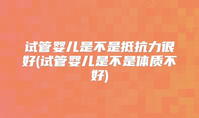 试管婴儿是不是抵抗力很好(试管婴儿是不是体质不好)