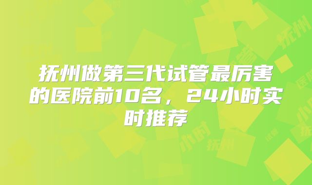抚州做第三代试管最厉害的医院前10名,24小时实时推荐