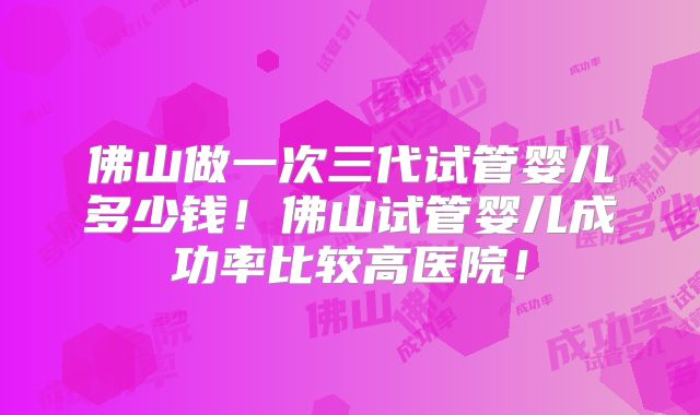 佛山做一次三代试管婴儿多少钱！佛山试管婴儿成功率比较高医院！