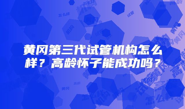 黄冈第三代试管机构怎么样？高龄怀子能成功吗？
