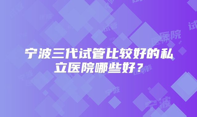 宁波三代试管比较好的私立医院哪些好?