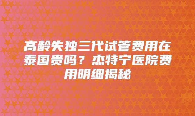 高龄失独三代试管费用在泰国贵吗？杰特宁医院费用明细揭秘