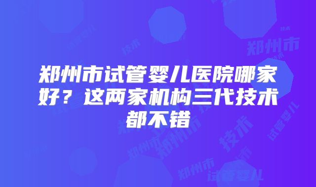 郑州市试管婴儿医院哪家好？这两家机构三代技术都不错