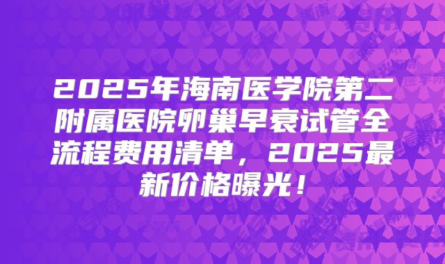 2025年海南医学院第二附属医院卵巢早衰试管全流程费用清单,2025最新价格曝光!