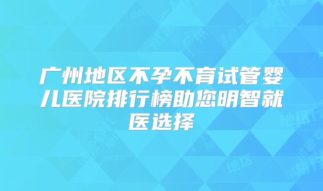 广州地区不孕不育试管婴儿医院排行榜助您明智就医选择